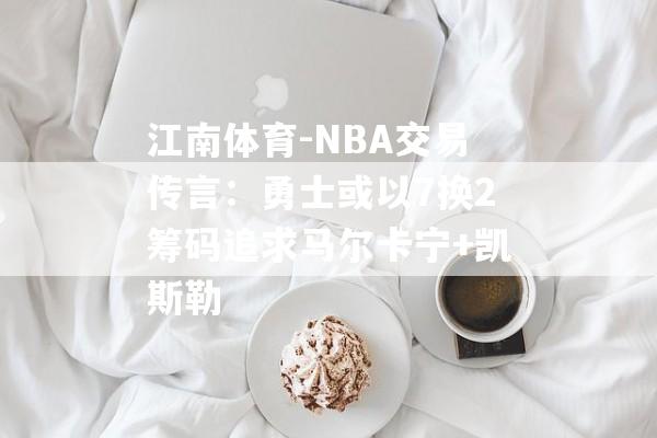 江南体育-NBA交易传言：勇士或以7换2筹码追求马尔卡宁+凯斯勒